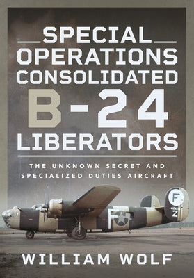 Special Operations Consolidated B-24 Liberators: The Unknown Secret and Specialized Duties Aircraft by Wolf, William