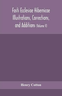 Fasti ecclesiae Hibernicae Illustrations, Corrections, and Additions: the succession of the prelates and members of the Cathedral bodies of Ireland (V by Cotton, Henry