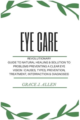 Eye Care: Revolutionary Guide to Natural Healing & Solution to Problems Preventing a Clear Eye Vision (Causes, Types, Prevention by Allen, Grace