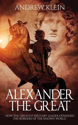 Alexander The Great: How the Greatest Military Leader expanded the borders of the known world by Klein, Andrew