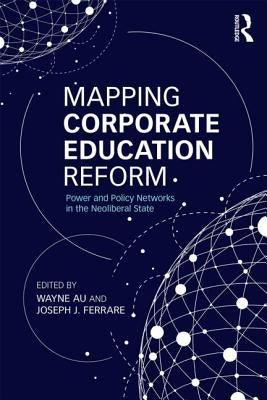 Mapping Corporate Education Reform: Power and Policy Networks in the Neoliberal State by Au, Wayne