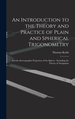 An Introduction to the Theory and Practice of Plain and Spherical Trigonometry: And the Stereographic Projection of the Sphere: Including the Theory o by Keith, Thomas