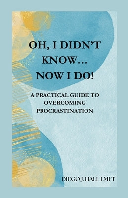 Oh, I Didn't Know... Now I Do!: Practical Guide to Overcoming Procrastination by Hall, Diego J.