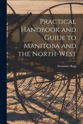Practical Handbook and Guide to Manitoba and the North-West [microform] by Begg, Alexander 1839-1897