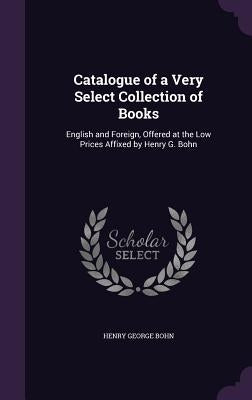 Catalogue of a Very Select Collection of Books: English and Foreign, Offered at the Low Prices Affixed by Henry G. Bohn by Bohn, Henry George