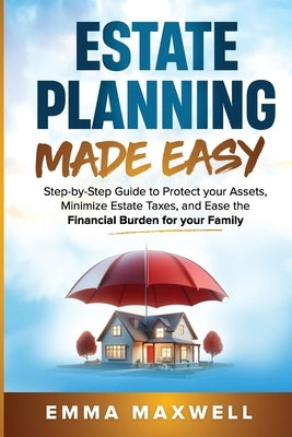 Estate Planning Made Easy: Step-by-Step Guide to Protect your Assets, Minimize Estate Taxes, and Ease the Financial Burden for your Family by Maxwell, Emma