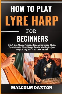 How to Play Lyre Harp for Beginners: Unlock Your Musical Potential, Learn Fundamentals, Master Essential Skills, Music Theory, Practice, And Perfect Y by Daxton, Malcolm