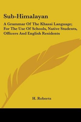 Sub-Himalayan: A Grammar Of The Khassi Language; For The Use Of Schools, Native Students, Officers And English Residents by Roberts, H.