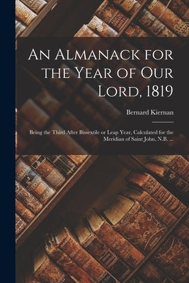 An Almanack for the Year of Our Lord, 1819 [microform]: Being the Third After Bissextile or Leap Year, Calculated for the Meridian of Saint John, N.B. by Kiernan, Bernard