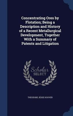 Concentrating Ores by Flotation; Being a Description and History of a Recent Metallurgical Development, Together With a Summary of Patents and Litigat by Hoover, Theodore Jesse
