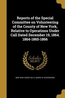 Reports of the Special Committee on Volunteering of the County of New York, Relative to Operations Under Call Dated December 19, 1864. 1864-1865-1866 by New York County (N Y ) Board of Supervi