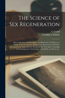The Science of Sex Regeneration: How to Preserve and Strengthen and Retain the Vital Powers a Study of the Sacred Laws That Govern the Sex Forces Pric by Gould, A. (Arthur)