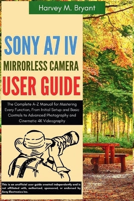 Sony A7 IV Mirrorless Camera User Guide: The Complete A-Z Manual for Mastering Every Function, From Initial Setup and Basic Controls to Advanced Photo by Bryant, Harvey M.