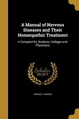 A Manual of Nervous Diseases and Their Homeopathic Treatment: A Compend for Students, Colleges and Physicians by Martin, George F.
