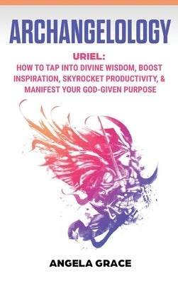 Archangelology: Uriel, How To Tap Into Divine Wisdom, Boost Inspiration, Skyrocket Productivity, & Manifest Your God-Given Purpose by Grace, Angela