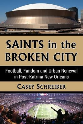 Saints in the Broken City: Football, Fandom and Urban Renewal in Post-Katrina New Orleans by Schreiber, Casey
