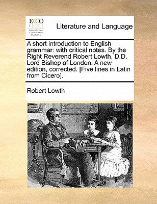 A Short Introduction to English Grammar: With Critical Notes. by the Right Reverend Robert Lowth, D.D. Lord Bishop of London. a New Edition, Corrected by Lowth, Robert