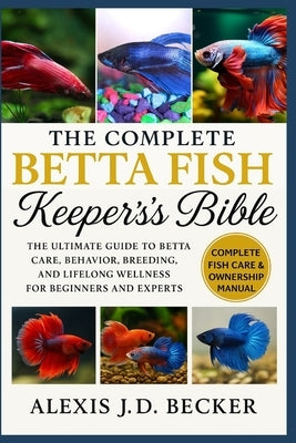 The Complete Betta Fish Keeper's Bible: The Ultimate Guide to Betta Care, Behavior, Breeding, and Lifelong Wellness for Beginners and Experts by J. D. Becker, Alexis