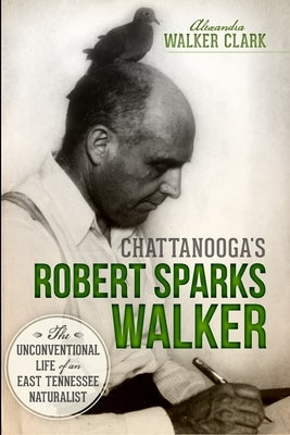 Chattanooga's Robert Sparks Walker: The Unconventional Life of an East Tennessee Naturalist by Clark, Alexandra Walker