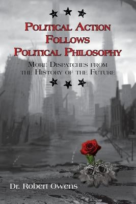 Political Action Follows Political Philosophy: More Dispatches From the History of the Future by Owens, Robert