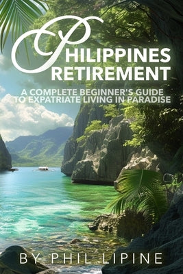 Philippines Retirement: A Complete Beginner's Guide to Expatriate Living in Paradise: Visa, Moving, Legal, Home Building, Property, Estate, an by Lipine, Phil