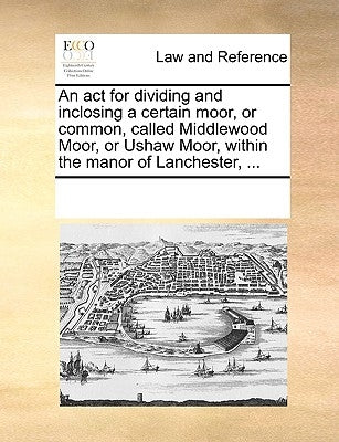 An ACT for Dividing and Inclosing a Certain Moor, or Common, Called Middlewood Moor, or Ushaw Moor, Within the Manor of Lanchester, ... by Multiple Contributors