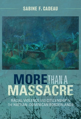 More Than a Massacre: Racial Violence and Citizenship in the Haitian-Dominican Borderlands by Cadeau, Sabine F.