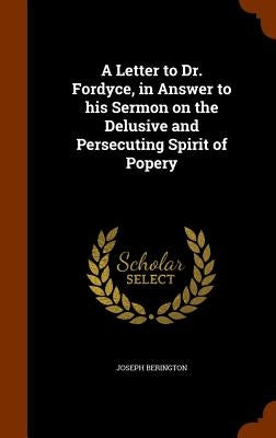 A Letter to Dr. Fordyce, in Answer to his Sermon on the Delusive and Persecuting Spirit of Popery by Berington, Joseph
