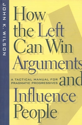 How the Left Can Win Arguments and Influence People: A Tactical Manual for Pragmatic Progressives by Wilson, John K.