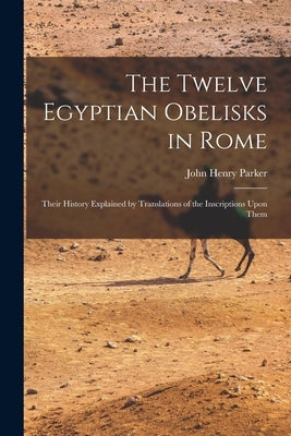 The Twelve Egyptian Obelisks in Rome: Their History Explained by Translations of the Inscriptions Upon Them by Parker, John Henry