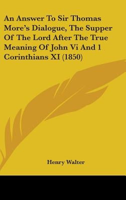 An Answer To Sir Thomas More's Dialogue, The Supper Of The Lord After The True Meaning Of John Vi And 1 Corinthians XI (1850) by Walter, Henry