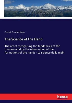 The Science of the Hand: The art of recognising the tendencies of the human mind by the observation of the formations of the hands - La science de la by Arpentigny, Casimir S.