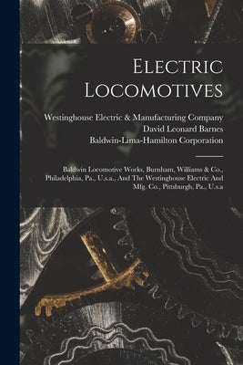 Electric Locomotives: Baldwin Locomotive Works, Burnham, Williams & Co., Philadelphia, Pa., U.s.a., And The Westinghouse Electric And Mfg. C by Barnes, David Leonard