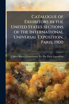 Catalogue of Exhibitors in the United States Sections of the International Universal Exposition, Paris, 1900 by United States Commission to the Pari