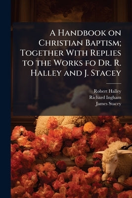 A Handbook on Christian Baptism; Together With Replies to the Works fo Dr. R. Halley and J. Stacey by Halley, Robert