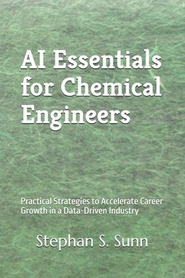 AI Essentials for Chemical Engineers: Practical Strategies to Accelerate Career Growth in a Data-Driven Industry by Sunn, Stephan S.