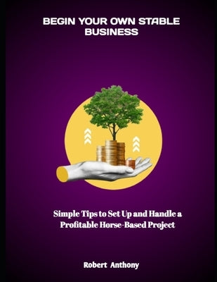 Begin Your Own Stable Business: Simple Tips to Set Up and Handle a Profitable Horse-Based Project by Anthony, Robert