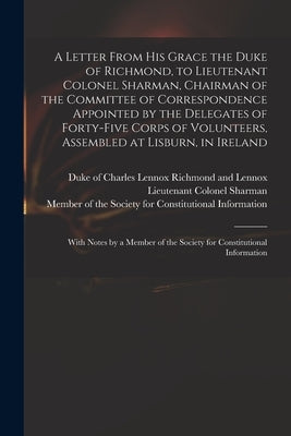 A Letter From His Grace the Duke of Richmond, to Lieutenant Colonel Sharman, Chairman of the Committee of Correspondence Appointed by the Delegates of by Richmond and Lennox, Charles Lennox