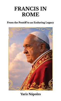 Francis in Rome, From the Pontiff to an Enduring Legacy by Nápoles, Yaris