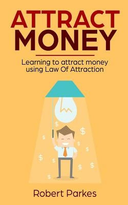 Attract Money: Learning to Attract Money Using Law of Attraction by Parkes, Robert