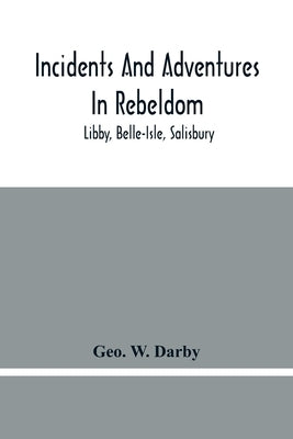 Incidents And Adventures In Rebeldom: Libby, Belle-Isle, Salisbury by W. Darby, Geo