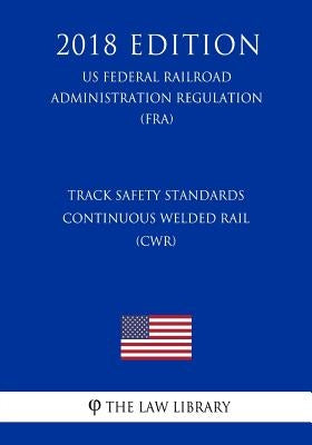 Track Safety Standards - Continuous Welded Rail (CWR) (US Federal Railroad Administration Regulation) (FRA) (2018 Edition) by The Law Library
