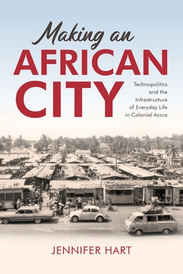 Making an African City: Technopolitics and the Infrastructure of Everyday Life in Colonial Accra by Hart, Jennifer