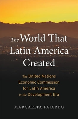 The World That Latin America Created: The United Nations Economic Commission for Latin America in the Development Era by Fajardo, Margarita