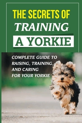 The Secrets Of Training A Yorkie: Complete Guide To Raising, Training, And Caring For Your Yorkie: How You Communicate Effectively With Your Yorkie by Allenbach, Ethelyn