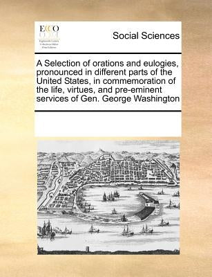 A Selection of Orations and Eulogies, Pronounced in Different Parts of the United States, in Commemoration of the Life, Virtues, and Pre-Eminent Servi by Multiple Contributors