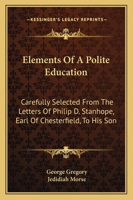 Elements of a Polite Education: Carefully Selected from the Letters of Philip D. Stanhope, Earl of Chesterfield, to His Son by Gregory, George
