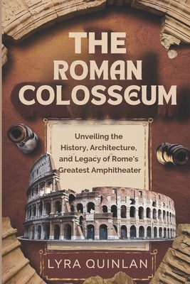 The Roman Colosseum: Unveiling the History, Architecture, and Legacy of Rome's Greatest Amphitheater by Quinlan, Lyra