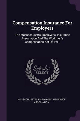 Compensation Insurance For Employers: The Massachusetts Employees' Insurance Association And The Workmen's Compensation Act Of 1911 by Massachusetts Employees' Insurance Assoc