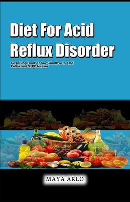 Diet For Acid Reflux Disorder: Surprising Foods to Say Goodbye to Acid Reflux and GERD forever by Arlo, Maya